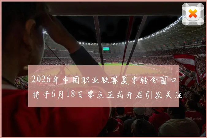2026年中国职业联赛夏季转会窗口将于6月18日零点正式开启引发关注