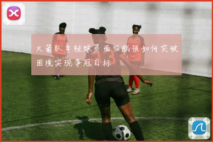 火箭队年轻球员面临瓶颈如何突破困境实现争冠目标