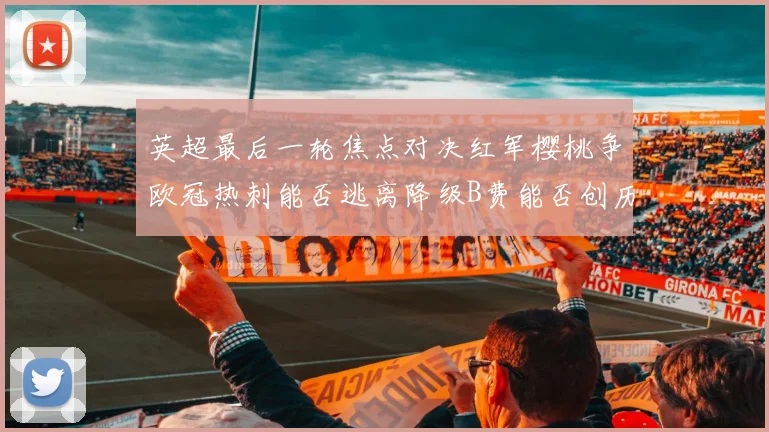 英超最后一轮焦点对决红军樱桃争欧冠热刺能否逃离降级B费能否创历史新高