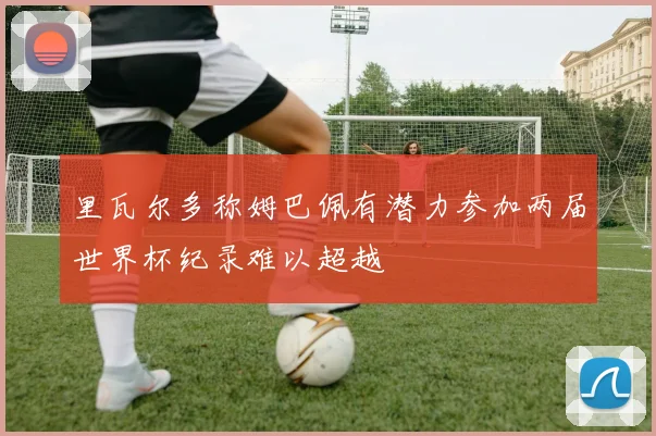 里瓦尔多称姆巴佩有潜力参加两届世界杯纪录难以超越