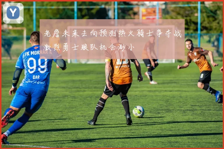老詹未来去向预测热火骑士争夺战激烈勇士狼队机会渺小