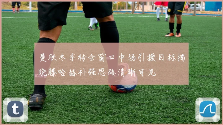 曼联冬季转会窗口中场引援目标揭晓滕哈赫补强思路清晰可见