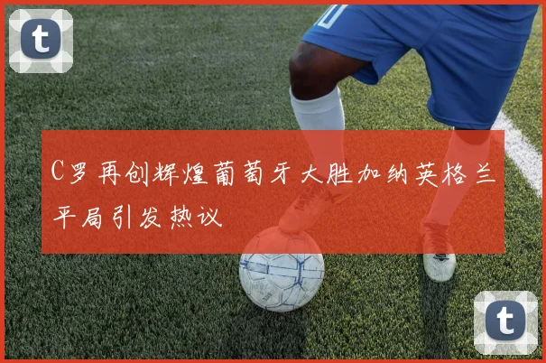 C罗再创辉煌葡萄牙大胜加纳英格兰平局引发热议