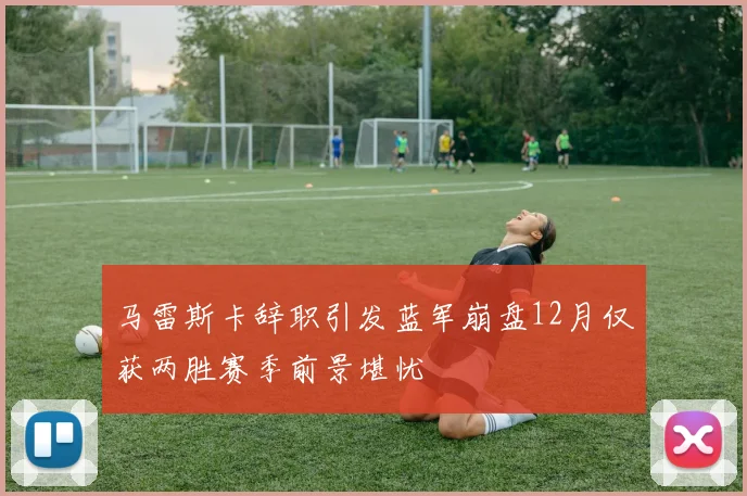 马雷斯卡辞职引发蓝军崩盘12月仅获两胜赛季前景堪忧