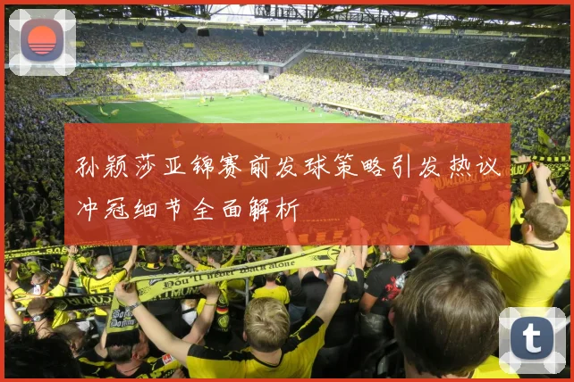 孙颖莎亚锦赛前发球策略引发热议冲冠细节全面解析