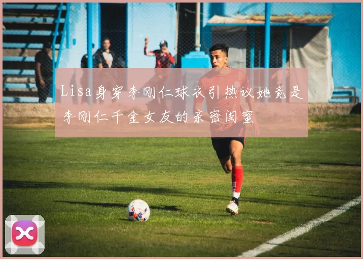 Lisa身穿李刚仁球衣引热议她竟是李刚仁千金女友的亲密闺蜜