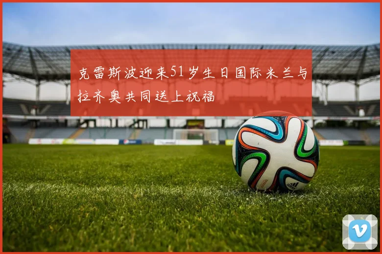 克雷斯波迎来51岁生日国际米兰与拉齐奥共同送上祝福