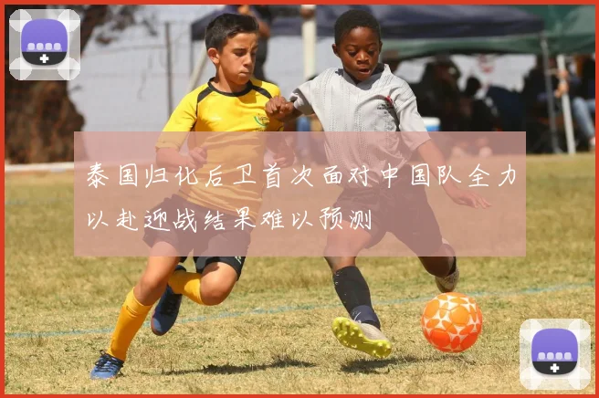 泰国归化后卫首次面对中国队全力以赴迎战结果难以预测