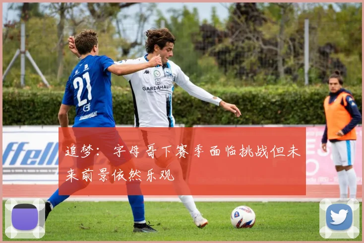 追梦:字母哥下赛季面临挑战但未来前景依然乐观