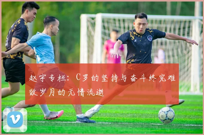 赵宇专栏：C罗的坚持与奋斗终究难敌岁月的无情流逝