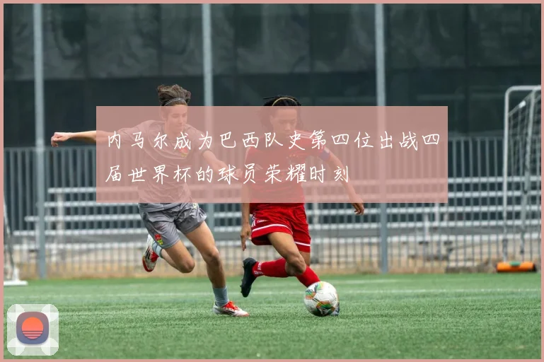 内马尔成为巴西队史第四位出战四届世界杯的球员荣耀时刻