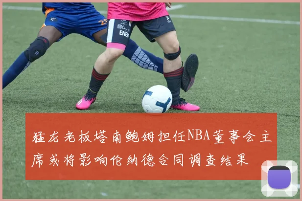 猛龙老板塔南鲍姆担任NBA董事会主席或将影响伦纳德合同调查结果
