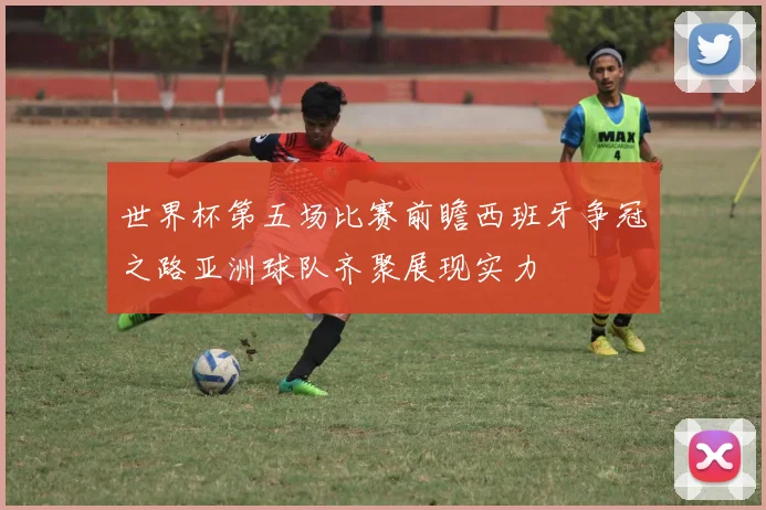 世界杯第五场比赛前瞻西班牙争冠之路亚洲球队齐聚展现实力