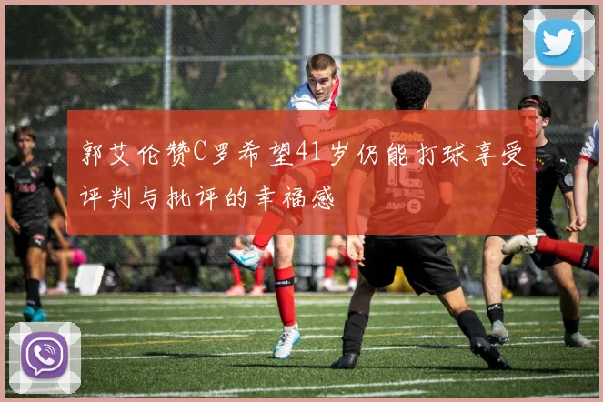 郭艾伦赞C罗希望41岁仍能打球享受评判与批评的幸福感