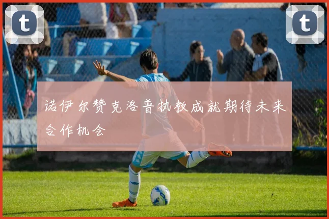 诺伊尔赞克洛普执教成就期待未来合作机会