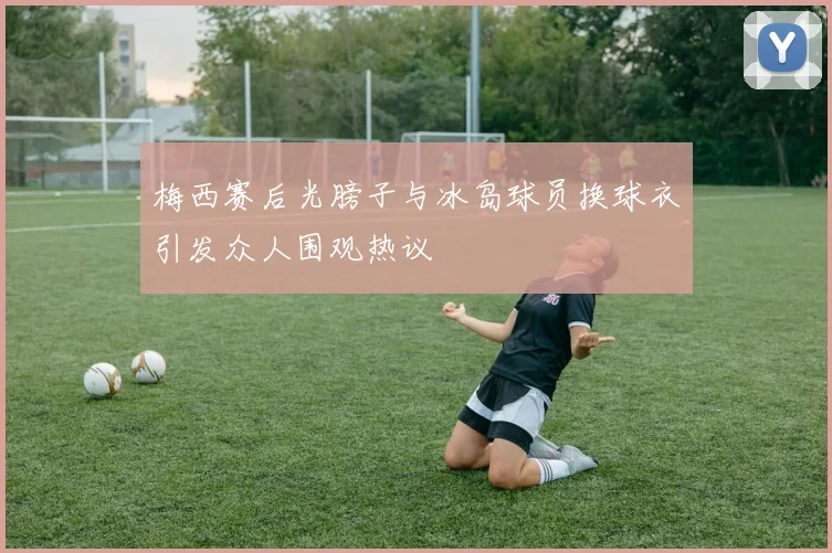 梅西赛后光膀子与冰岛球员换球衣引发众人围观热议