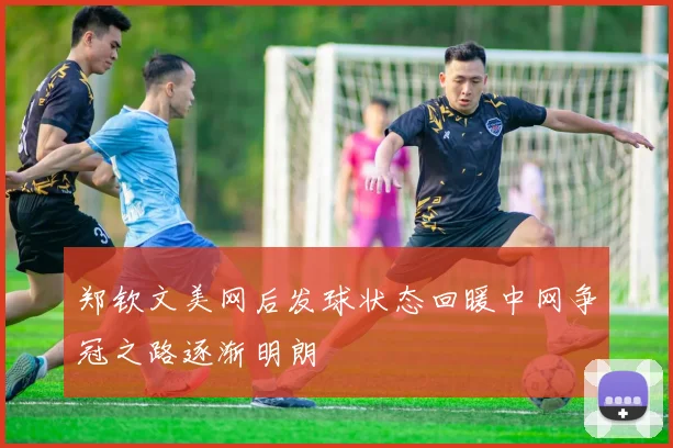 郑钦文美网后发球状态回暖中网争冠之路逐渐明朗