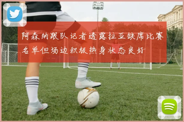 阿森纳跟队记者透露拉亚缺席比赛名单但场边积极热身状态良好