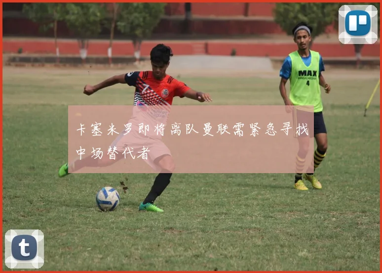 卡塞米罗即将离队曼联需紧急寻找中场替代者
